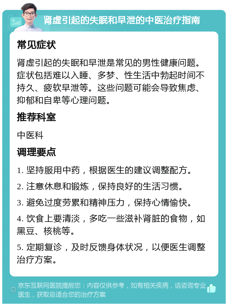 肾虚引起的失眠和早泄的中医治疗指南 常见症状 肾虚引起的失眠和早泄是常见的男性健康问题。症状包括难以入睡、多梦、性生活中勃起时间不持久、疲软早泄等。这些问题可能会导致焦虑、抑郁和自卑等心理问题。 推荐科室 中医科 调理要点 1. 坚持服用中药，根据医生的建议调整配方。 2. 注意休息和锻炼，保持良好的生活习惯。 3. 避免过度劳累和精神压力，保持心情愉快。 4. 饮食上要清淡，多吃一些滋补肾脏的食物，如黑豆、核桃等。 5. 定期复诊，及时反馈身体状况，以便医生调整治疗方案。