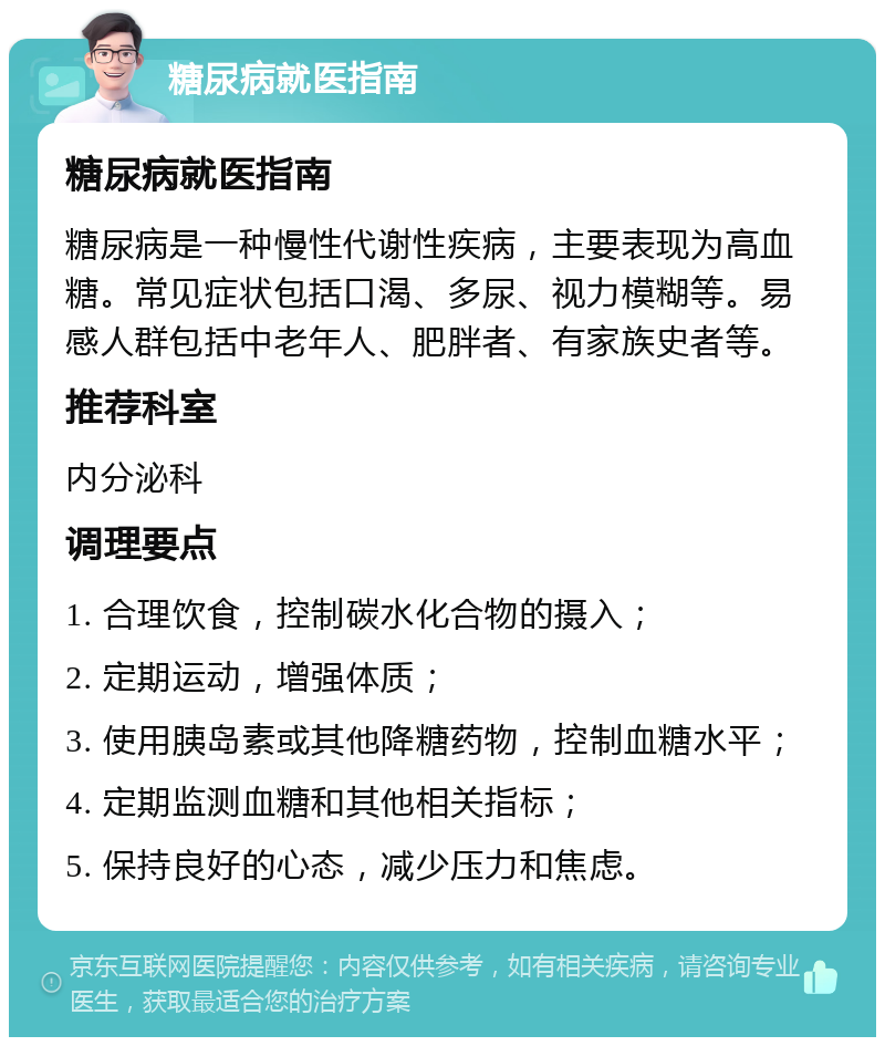 糖尿病就医指南 糖尿病就医指南 糖尿病是一种慢性代谢性疾病，主要表现为高血糖。常见症状包括口渴、多尿、视力模糊等。易感人群包括中老年人、肥胖者、有家族史者等。 推荐科室 内分泌科 调理要点 1. 合理饮食，控制碳水化合物的摄入； 2. 定期运动，增强体质； 3. 使用胰岛素或其他降糖药物，控制血糖水平； 4. 定期监测血糖和其他相关指标； 5. 保持良好的心态，减少压力和焦虑。