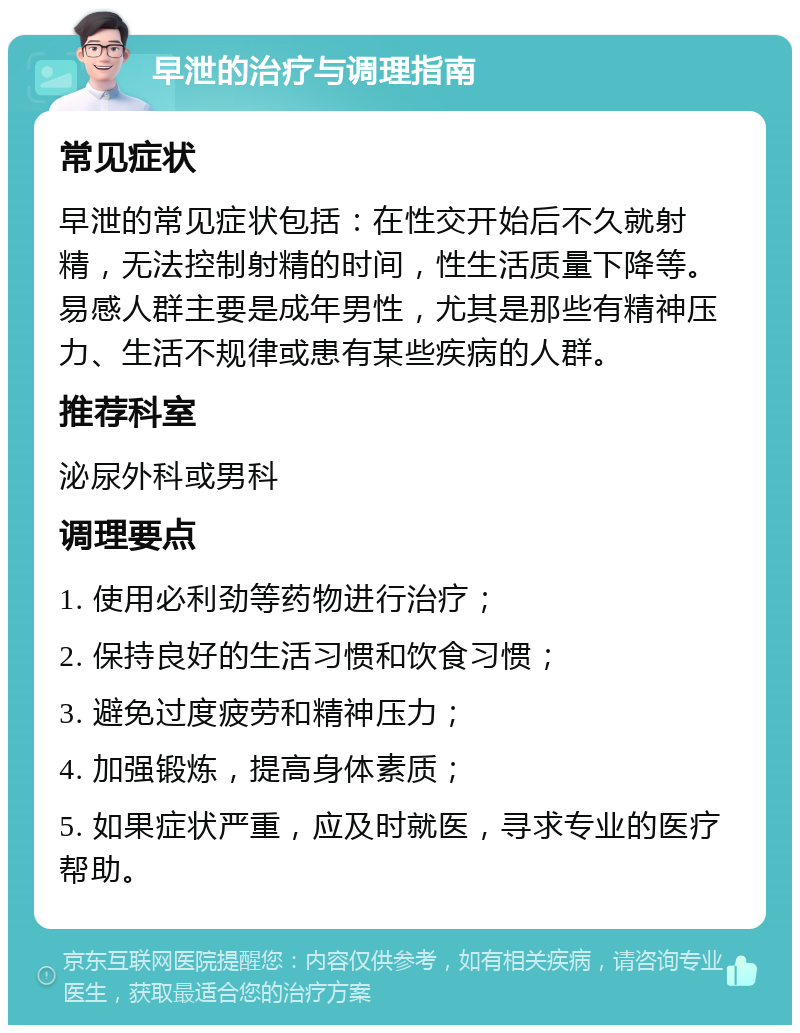 早泄的治疗与调理指南 常见症状 早泄的常见症状包括：在性交开始后不久就射精，无法控制射精的时间，性生活质量下降等。易感人群主要是成年男性，尤其是那些有精神压力、生活不规律或患有某些疾病的人群。 推荐科室 泌尿外科或男科 调理要点 1. 使用必利劲等药物进行治疗； 2. 保持良好的生活习惯和饮食习惯； 3. 避免过度疲劳和精神压力； 4. 加强锻炼，提高身体素质； 5. 如果症状严重，应及时就医，寻求专业的医疗帮助。