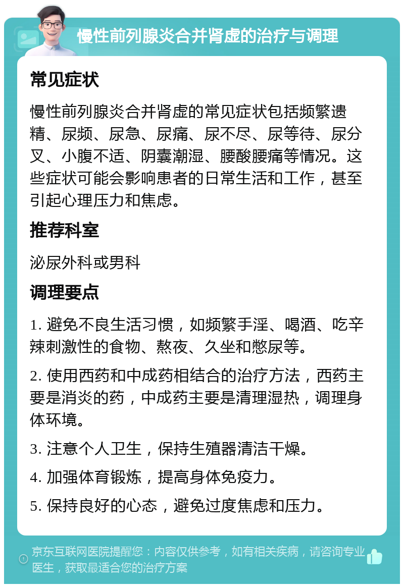 慢性前列腺炎合并肾虚的治疗与调理 常见症状 慢性前列腺炎合并肾虚的常见症状包括频繁遗精、尿频、尿急、尿痛、尿不尽、尿等待、尿分叉、小腹不适、阴囊潮湿、腰酸腰痛等情况。这些症状可能会影响患者的日常生活和工作，甚至引起心理压力和焦虑。 推荐科室 泌尿外科或男科 调理要点 1. 避免不良生活习惯，如频繁手淫、喝酒、吃辛辣刺激性的食物、熬夜、久坐和憋尿等。 2. 使用西药和中成药相结合的治疗方法，西药主要是消炎的药，中成药主要是清理湿热，调理身体环境。 3. 注意个人卫生，保持生殖器清洁干燥。 4. 加强体育锻炼，提高身体免疫力。 5. 保持良好的心态，避免过度焦虑和压力。