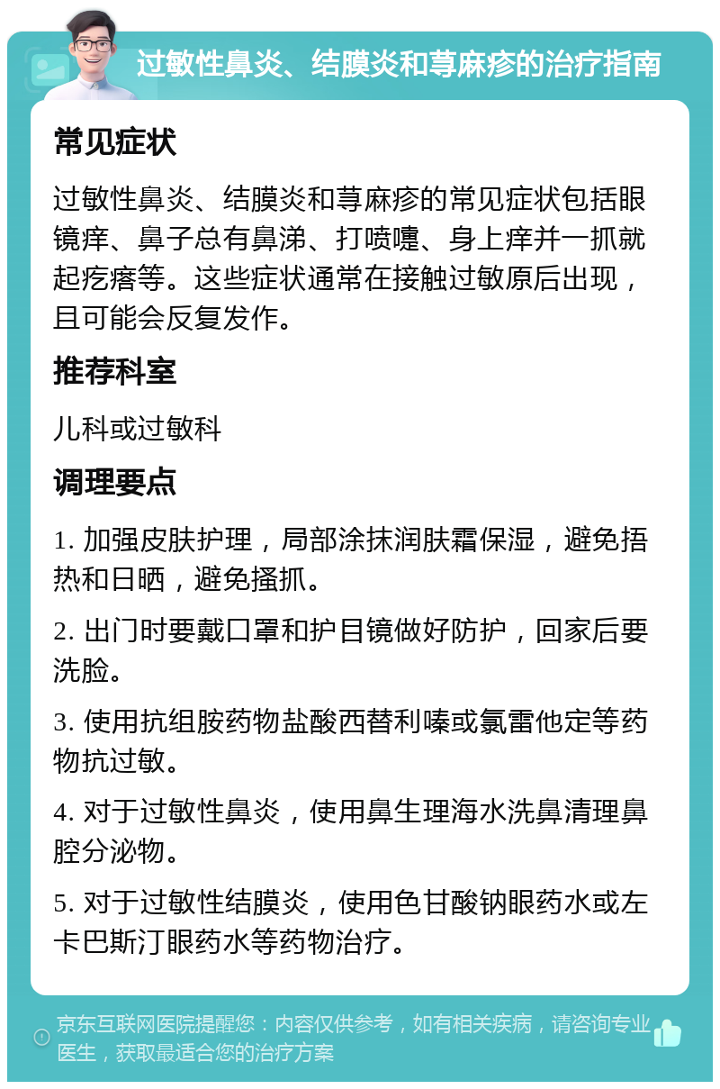 过敏性鼻炎、结膜炎和荨麻疹的治疗指南 常见症状 过敏性鼻炎、结膜炎和荨麻疹的常见症状包括眼镜痒、鼻子总有鼻涕、打喷嚏、身上痒并一抓就起疙瘩等。这些症状通常在接触过敏原后出现，且可能会反复发作。 推荐科室 儿科或过敏科 调理要点 1. 加强皮肤护理，局部涂抹润肤霜保湿，避免捂热和日晒，避免搔抓。 2. 出门时要戴口罩和护目镜做好防护，回家后要洗脸。 3. 使用抗组胺药物盐酸西替利嗪或氯雷他定等药物抗过敏。 4. 对于过敏性鼻炎，使用鼻生理海水洗鼻清理鼻腔分泌物。 5. 对于过敏性结膜炎，使用色甘酸钠眼药水或左卡巴斯汀眼药水等药物治疗。