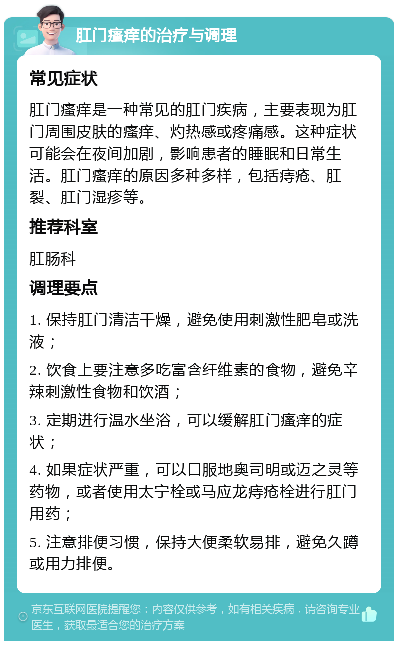 肛门瘙痒的治疗与调理 常见症状 肛门瘙痒是一种常见的肛门疾病，主要表现为肛门周围皮肤的瘙痒、灼热感或疼痛感。这种症状可能会在夜间加剧，影响患者的睡眠和日常生活。肛门瘙痒的原因多种多样，包括痔疮、肛裂、肛门湿疹等。 推荐科室 肛肠科 调理要点 1. 保持肛门清洁干燥，避免使用刺激性肥皂或洗液； 2. 饮食上要注意多吃富含纤维素的食物，避免辛辣刺激性食物和饮酒； 3. 定期进行温水坐浴，可以缓解肛门瘙痒的症状； 4. 如果症状严重，可以口服地奥司明或迈之灵等药物，或者使用太宁栓或马应龙痔疮栓进行肛门用药； 5. 注意排便习惯，保持大便柔软易排，避免久蹲或用力排便。