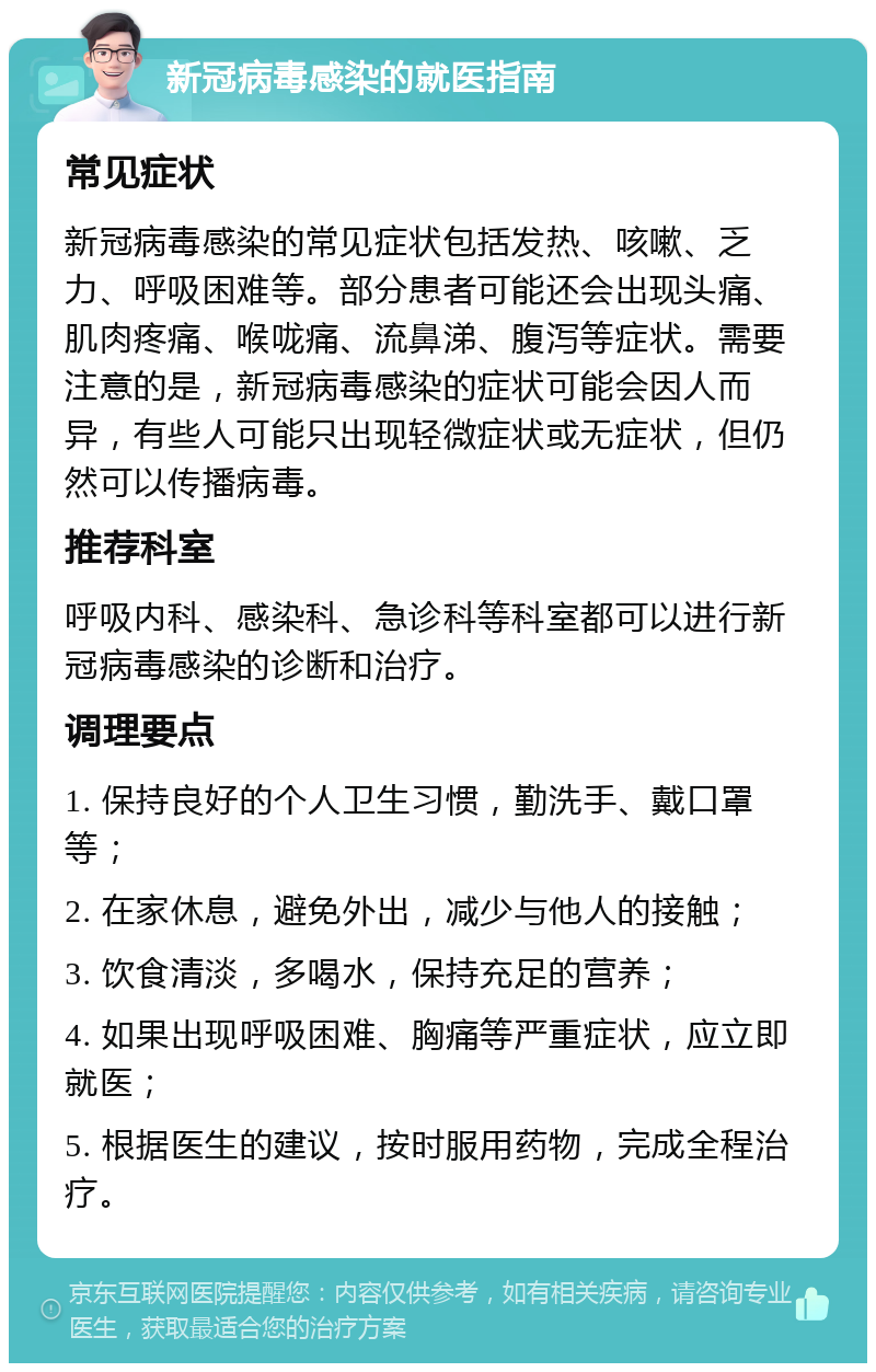 新冠病毒感染的就医指南 常见症状 新冠病毒感染的常见症状包括发热、咳嗽、乏力、呼吸困难等。部分患者可能还会出现头痛、肌肉疼痛、喉咙痛、流鼻涕、腹泻等症状。需要注意的是，新冠病毒感染的症状可能会因人而异，有些人可能只出现轻微症状或无症状，但仍然可以传播病毒。 推荐科室 呼吸内科、感染科、急诊科等科室都可以进行新冠病毒感染的诊断和治疗。 调理要点 1. 保持良好的个人卫生习惯，勤洗手、戴口罩等； 2. 在家休息，避免外出，减少与他人的接触； 3. 饮食清淡，多喝水，保持充足的营养； 4. 如果出现呼吸困难、胸痛等严重症状，应立即就医； 5. 根据医生的建议，按时服用药物，完成全程治疗。