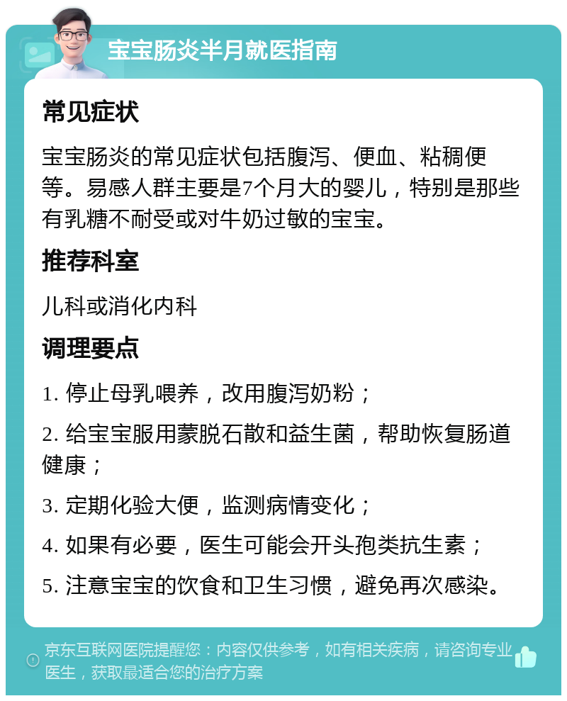 宝宝肠炎半月就医指南 常见症状 宝宝肠炎的常见症状包括腹泻、便血、粘稠便等。易感人群主要是7个月大的婴儿，特别是那些有乳糖不耐受或对牛奶过敏的宝宝。 推荐科室 儿科或消化内科 调理要点 1. 停止母乳喂养，改用腹泻奶粉； 2. 给宝宝服用蒙脱石散和益生菌，帮助恢复肠道健康； 3. 定期化验大便，监测病情变化； 4. 如果有必要，医生可能会开头孢类抗生素； 5. 注意宝宝的饮食和卫生习惯，避免再次感染。