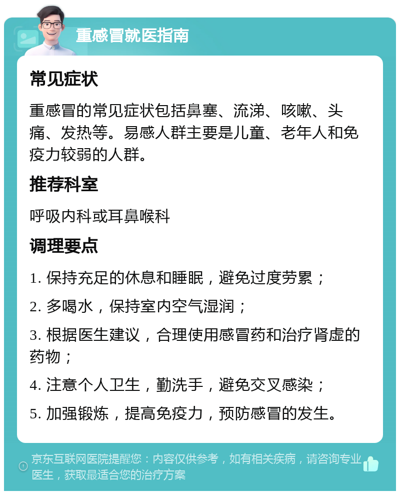 重感冒就医指南 常见症状 重感冒的常见症状包括鼻塞、流涕、咳嗽、头痛、发热等。易感人群主要是儿童、老年人和免疫力较弱的人群。 推荐科室 呼吸内科或耳鼻喉科 调理要点 1. 保持充足的休息和睡眠，避免过度劳累； 2. 多喝水，保持室内空气湿润； 3. 根据医生建议，合理使用感冒药和治疗肾虚的药物； 4. 注意个人卫生，勤洗手，避免交叉感染； 5. 加强锻炼，提高免疫力，预防感冒的发生。