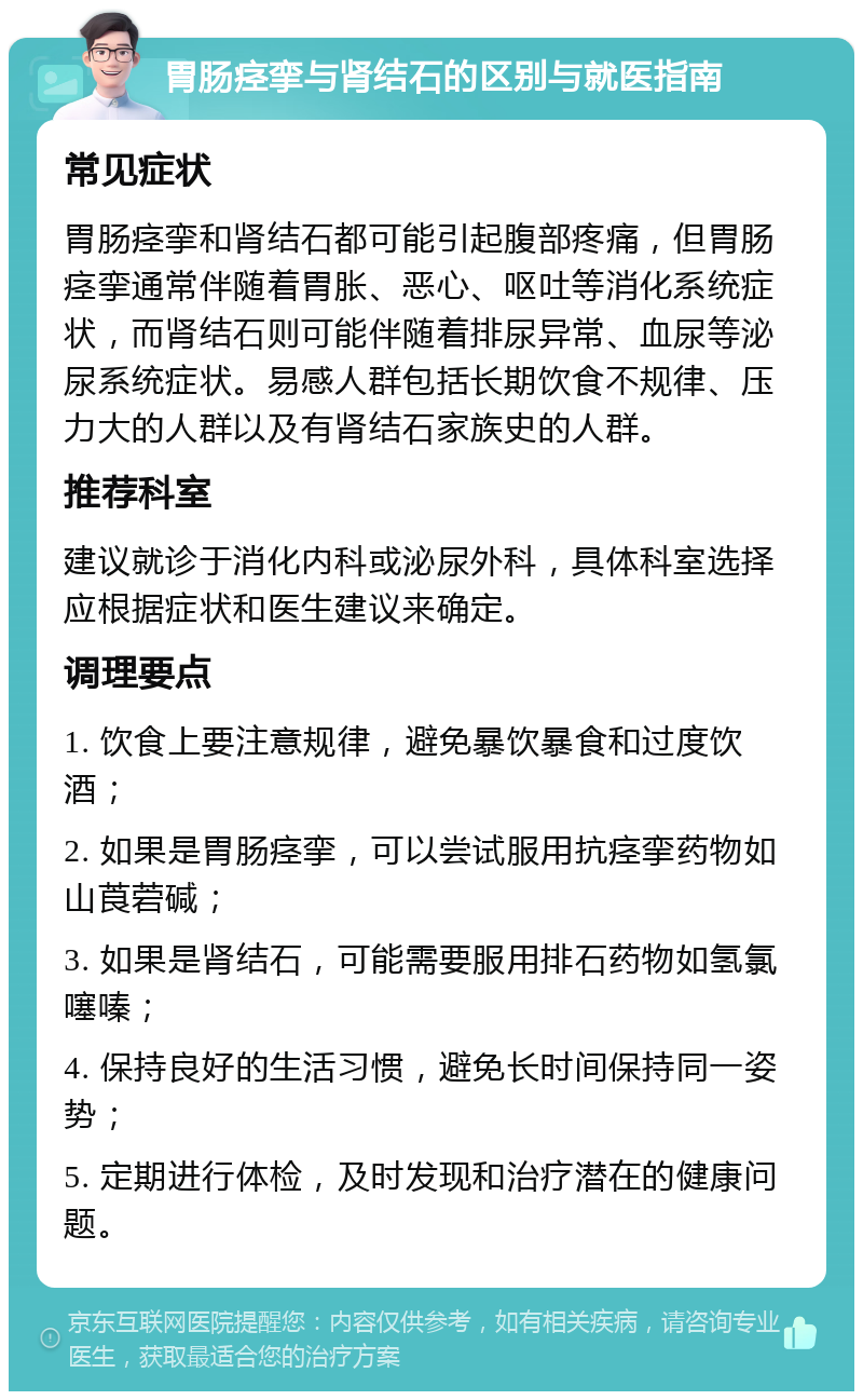 胃肠痉挛与肾结石的区别与就医指南 常见症状 胃肠痉挛和肾结石都可能引起腹部疼痛，但胃肠痉挛通常伴随着胃胀、恶心、呕吐等消化系统症状，而肾结石则可能伴随着排尿异常、血尿等泌尿系统症状。易感人群包括长期饮食不规律、压力大的人群以及有肾结石家族史的人群。 推荐科室 建议就诊于消化内科或泌尿外科，具体科室选择应根据症状和医生建议来确定。 调理要点 1. 饮食上要注意规律，避免暴饮暴食和过度饮酒； 2. 如果是胃肠痉挛，可以尝试服用抗痉挛药物如山莨菪碱； 3. 如果是肾结石，可能需要服用排石药物如氢氯噻嗪； 4. 保持良好的生活习惯，避免长时间保持同一姿势； 5. 定期进行体检，及时发现和治疗潜在的健康问题。