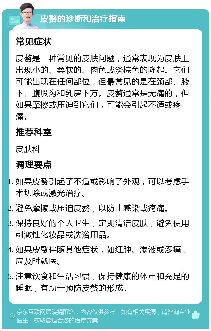 皮赘的诊断和治疗指南 常见症状 皮赘是一种常见的皮肤问题，通常表现为皮肤上出现小的、柔软的、肉色或淡棕色的隆起。它们可能出现在任何部位，但最常见的是在颈部、腋下、腹股沟和乳房下方。皮赘通常是无痛的，但如果摩擦或压迫到它们，可能会引起不适或疼痛。 推荐科室 皮肤科 调理要点 如果皮赘引起了不适或影响了外观，可以考虑手术切除或激光治疗。 避免摩擦或压迫皮赘，以防止感染或疼痛。 保持良好的个人卫生，定期清洁皮肤，避免使用刺激性化妆品或洗浴用品。 如果皮赘伴随其他症状，如红肿、渗液或疼痛，应及时就医。 注意饮食和生活习惯，保持健康的体重和充足的睡眠，有助于预防皮赘的形成。