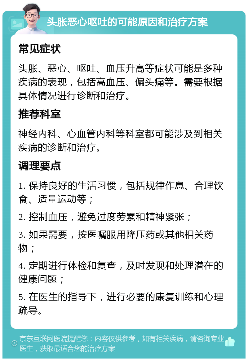 头胀恶心呕吐的可能原因和治疗方案 常见症状 头胀、恶心、呕吐、血压升高等症状可能是多种疾病的表现，包括高血压、偏头痛等。需要根据具体情况进行诊断和治疗。 推荐科室 神经内科、心血管内科等科室都可能涉及到相关疾病的诊断和治疗。 调理要点 1. 保持良好的生活习惯，包括规律作息、合理饮食、适量运动等； 2. 控制血压，避免过度劳累和精神紧张； 3. 如果需要，按医嘱服用降压药或其他相关药物； 4. 定期进行体检和复查，及时发现和处理潜在的健康问题； 5. 在医生的指导下，进行必要的康复训练和心理疏导。