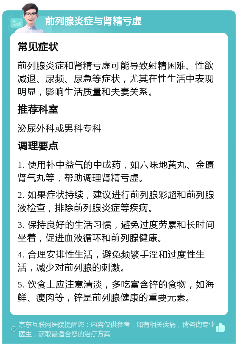 前列腺炎症与肾精亏虚 常见症状 前列腺炎症和肾精亏虚可能导致射精困难、性欲减退、尿频、尿急等症状，尤其在性生活中表现明显，影响生活质量和夫妻关系。 推荐科室 泌尿外科或男科专科 调理要点 1. 使用补中益气的中成药，如六味地黄丸、金匮肾气丸等，帮助调理肾精亏虚。 2. 如果症状持续，建议进行前列腺彩超和前列腺液检查，排除前列腺炎症等疾病。 3. 保持良好的生活习惯，避免过度劳累和长时间坐着，促进血液循环和前列腺健康。 4. 合理安排性生活，避免频繁手淫和过度性生活，减少对前列腺的刺激。 5. 饮食上应注意清淡，多吃富含锌的食物，如海鲜、瘦肉等，锌是前列腺健康的重要元素。