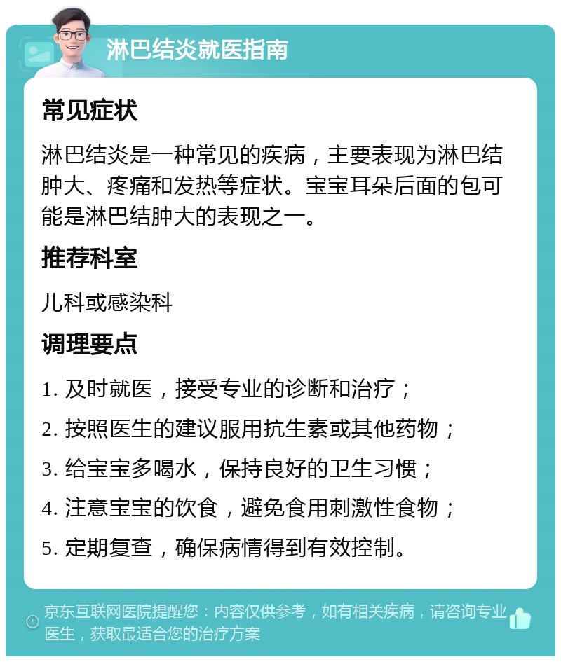 淋巴结炎就医指南 常见症状 淋巴结炎是一种常见的疾病，主要表现为淋巴结肿大、疼痛和发热等症状。宝宝耳朵后面的包可能是淋巴结肿大的表现之一。 推荐科室 儿科或感染科 调理要点 1. 及时就医，接受专业的诊断和治疗； 2. 按照医生的建议服用抗生素或其他药物； 3. 给宝宝多喝水，保持良好的卫生习惯； 4. 注意宝宝的饮食，避免食用刺激性食物； 5. 定期复查，确保病情得到有效控制。