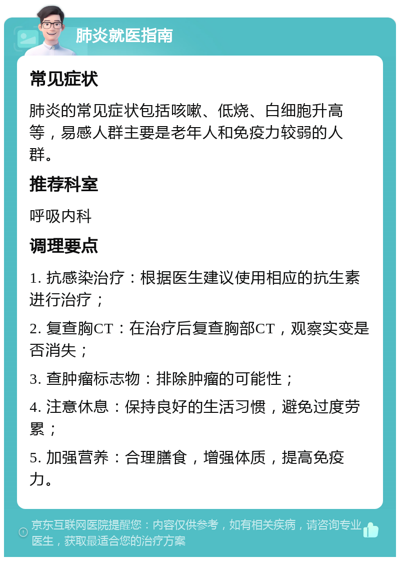 肺炎就医指南 常见症状 肺炎的常见症状包括咳嗽、低烧、白细胞升高等，易感人群主要是老年人和免疫力较弱的人群。 推荐科室 呼吸内科 调理要点 1. 抗感染治疗：根据医生建议使用相应的抗生素进行治疗； 2. 复查胸CT：在治疗后复查胸部CT，观察实变是否消失； 3. 查肿瘤标志物：排除肿瘤的可能性； 4. 注意休息：保持良好的生活习惯，避免过度劳累； 5. 加强营养：合理膳食，增强体质，提高免疫力。