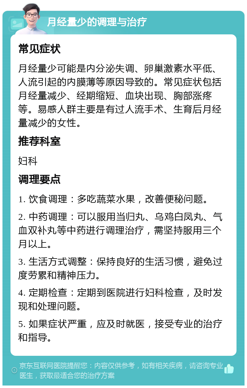 月经量少的调理与治疗 常见症状 月经量少可能是内分泌失调、卵巢激素水平低、人流引起的内膜薄等原因导致的。常见症状包括月经量减少、经期缩短、血块出现、胸部涨疼等。易感人群主要是有过人流手术、生育后月经量减少的女性。 推荐科室 妇科 调理要点 1. 饮食调理：多吃蔬菜水果，改善便秘问题。 2. 中药调理：可以服用当归丸、乌鸡白凤丸、气血双补丸等中药进行调理治疗，需坚持服用三个月以上。 3. 生活方式调整：保持良好的生活习惯，避免过度劳累和精神压力。 4. 定期检查：定期到医院进行妇科检查，及时发现和处理问题。 5. 如果症状严重，应及时就医，接受专业的治疗和指导。