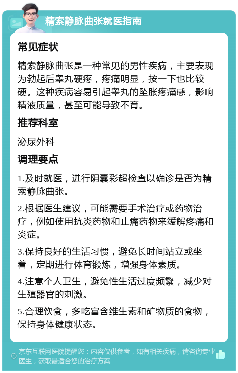 精索静脉曲张就医指南 常见症状 精索静脉曲张是一种常见的男性疾病，主要表现为勃起后睾丸硬疼，疼痛明显，按一下也比较硬。这种疾病容易引起睾丸的坠胀疼痛感，影响精液质量，甚至可能导致不育。 推荐科室 泌尿外科 调理要点 1.及时就医，进行阴囊彩超检查以确诊是否为精索静脉曲张。 2.根据医生建议，可能需要手术治疗或药物治疗，例如使用抗炎药物和止痛药物来缓解疼痛和炎症。 3.保持良好的生活习惯，避免长时间站立或坐着，定期进行体育锻炼，增强身体素质。 4.注意个人卫生，避免性生活过度频繁，减少对生殖器官的刺激。 5.合理饮食，多吃富含维生素和矿物质的食物，保持身体健康状态。