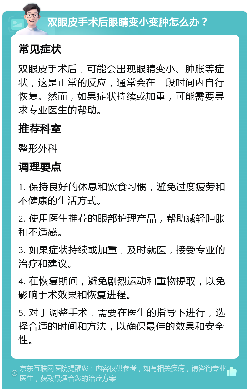 双眼皮手术后眼睛变小变肿怎么办？ 常见症状 双眼皮手术后，可能会出现眼睛变小、肿胀等症状，这是正常的反应，通常会在一段时间内自行恢复。然而，如果症状持续或加重，可能需要寻求专业医生的帮助。 推荐科室 整形外科 调理要点 1. 保持良好的休息和饮食习惯，避免过度疲劳和不健康的生活方式。 2. 使用医生推荐的眼部护理产品，帮助减轻肿胀和不适感。 3. 如果症状持续或加重，及时就医，接受专业的治疗和建议。 4. 在恢复期间，避免剧烈运动和重物提取，以免影响手术效果和恢复进程。 5. 对于调整手术，需要在医生的指导下进行，选择合适的时间和方法，以确保最佳的效果和安全性。