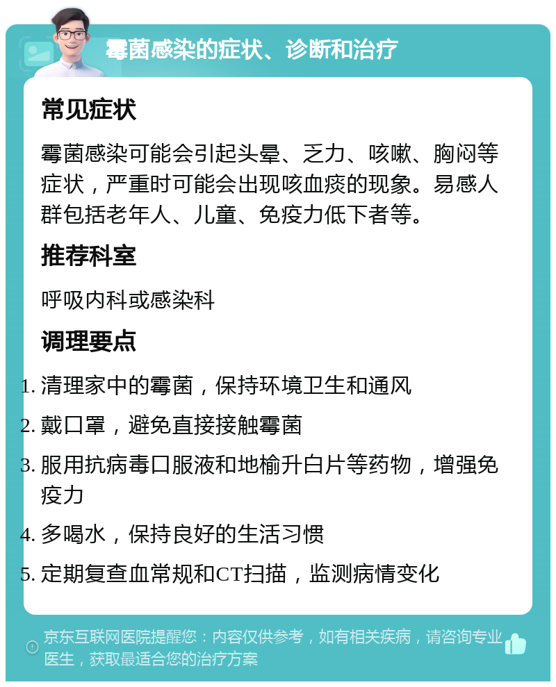 霉菌感染的症状、诊断和治疗 常见症状 霉菌感染可能会引起头晕、乏力、咳嗽、胸闷等症状，严重时可能会出现咳血痰的现象。易感人群包括老年人、儿童、免疫力低下者等。 推荐科室 呼吸内科或感染科 调理要点 清理家中的霉菌，保持环境卫生和通风 戴口罩，避免直接接触霉菌 服用抗病毒口服液和地榆升白片等药物，增强免疫力 多喝水，保持良好的生活习惯 定期复查血常规和CT扫描，监测病情变化