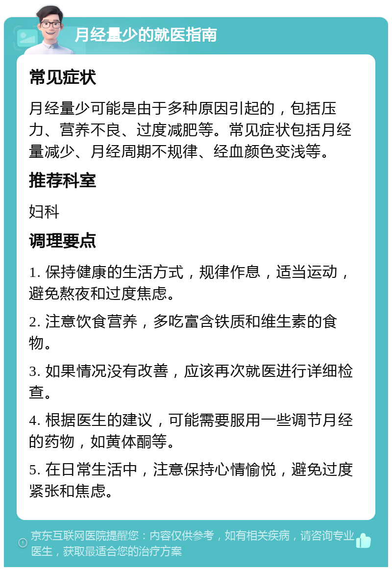 月经量少的就医指南 常见症状 月经量少可能是由于多种原因引起的，包括压力、营养不良、过度减肥等。常见症状包括月经量减少、月经周期不规律、经血颜色变浅等。 推荐科室 妇科 调理要点 1. 保持健康的生活方式，规律作息，适当运动，避免熬夜和过度焦虑。 2. 注意饮食营养，多吃富含铁质和维生素的食物。 3. 如果情况没有改善，应该再次就医进行详细检查。 4. 根据医生的建议，可能需要服用一些调节月经的药物，如黄体酮等。 5. 在日常生活中，注意保持心情愉悦，避免过度紧张和焦虑。