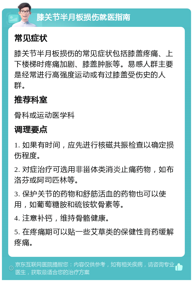 膝关节半月板损伤就医指南 常见症状 膝关节半月板损伤的常见症状包括膝盖疼痛、上下楼梯时疼痛加剧、膝盖肿胀等。易感人群主要是经常进行高强度运动或有过膝盖受伤史的人群。 推荐科室 骨科或运动医学科 调理要点 1. 如果有时间，应先进行核磁共振检查以确定损伤程度。 2. 对症治疗可选用非甾体类消炎止痛药物，如布洛芬或阿司匹林等。 3. 保护关节的药物和舒筋活血的药物也可以使用，如葡萄糖胺和硫铵软骨素等。 4. 注意补钙，维持骨骼健康。 5. 在疼痛期可以贴一些艾草类的保健性膏药缓解疼痛。