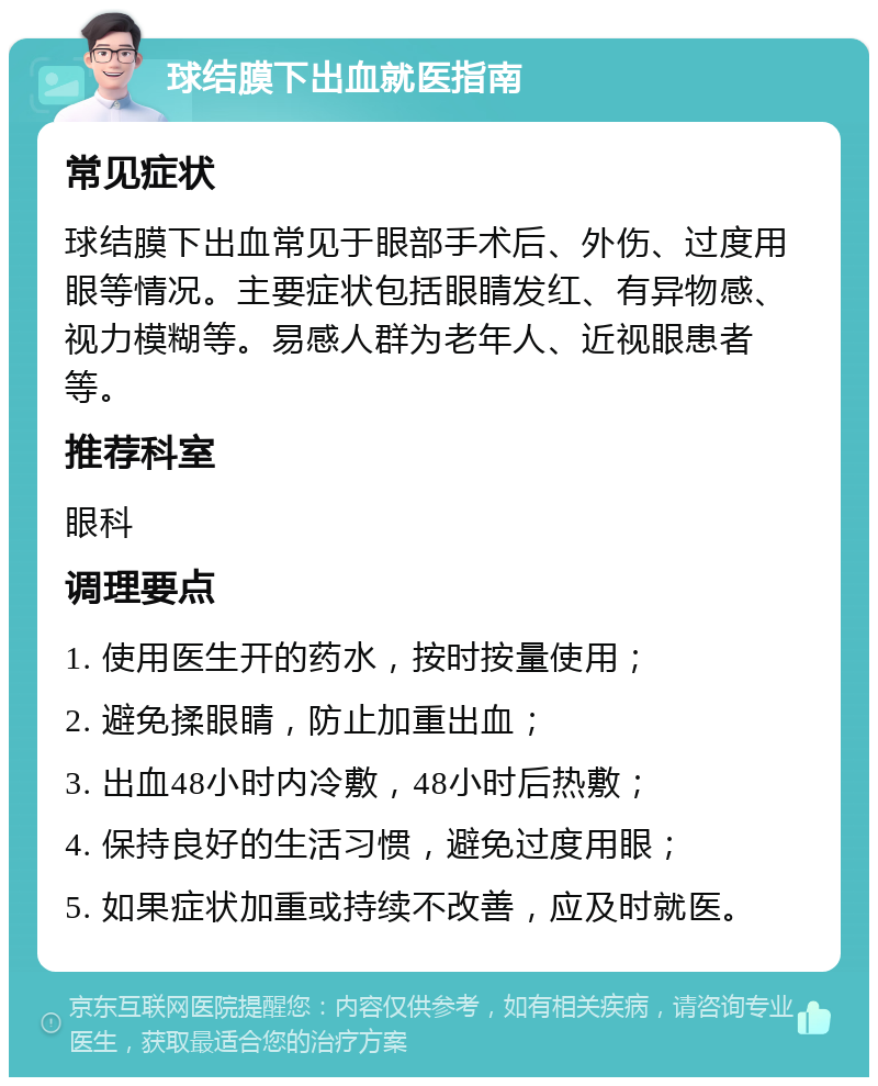 球结膜下出血就医指南 常见症状 球结膜下出血常见于眼部手术后、外伤、过度用眼等情况。主要症状包括眼睛发红、有异物感、视力模糊等。易感人群为老年人、近视眼患者等。 推荐科室 眼科 调理要点 1. 使用医生开的药水，按时按量使用； 2. 避免揉眼睛，防止加重出血； 3. 出血48小时内冷敷，48小时后热敷； 4. 保持良好的生活习惯，避免过度用眼； 5. 如果症状加重或持续不改善，应及时就医。