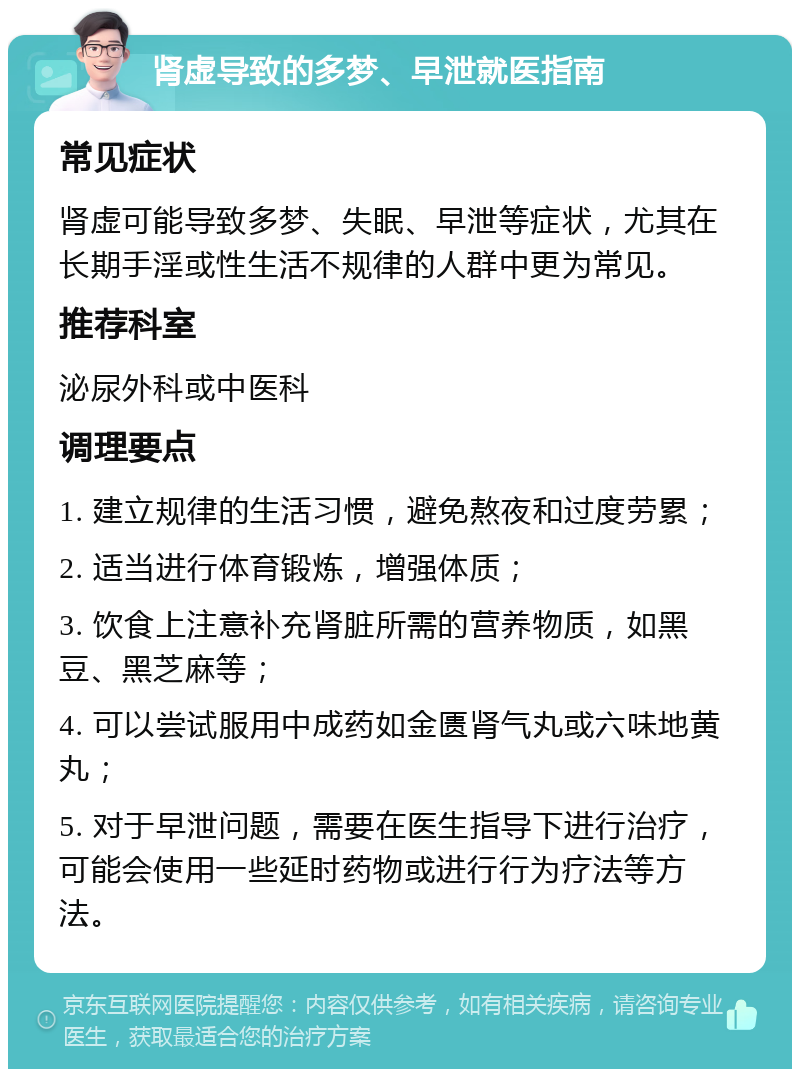 肾虚导致的多梦、早泄就医指南 常见症状 肾虚可能导致多梦、失眠、早泄等症状，尤其在长期手淫或性生活不规律的人群中更为常见。 推荐科室 泌尿外科或中医科 调理要点 1. 建立规律的生活习惯，避免熬夜和过度劳累； 2. 适当进行体育锻炼，增强体质； 3. 饮食上注意补充肾脏所需的营养物质，如黑豆、黑芝麻等； 4. 可以尝试服用中成药如金匮肾气丸或六味地黄丸； 5. 对于早泄问题，需要在医生指导下进行治疗，可能会使用一些延时药物或进行行为疗法等方法。