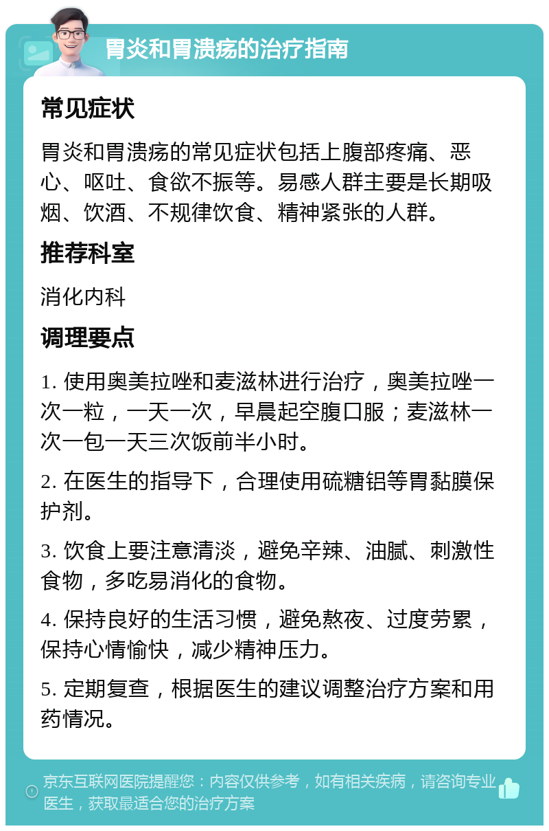 胃炎和胃溃疡的治疗指南 常见症状 胃炎和胃溃疡的常见症状包括上腹部疼痛、恶心、呕吐、食欲不振等。易感人群主要是长期吸烟、饮酒、不规律饮食、精神紧张的人群。 推荐科室 消化内科 调理要点 1. 使用奥美拉唑和麦滋林进行治疗，奥美拉唑一次一粒，一天一次，早晨起空腹口服；麦滋林一次一包一天三次饭前半小时。 2. 在医生的指导下，合理使用硫糖铝等胃黏膜保护剂。 3. 饮食上要注意清淡，避免辛辣、油腻、刺激性食物，多吃易消化的食物。 4. 保持良好的生活习惯，避免熬夜、过度劳累，保持心情愉快，减少精神压力。 5. 定期复查，根据医生的建议调整治疗方案和用药情况。