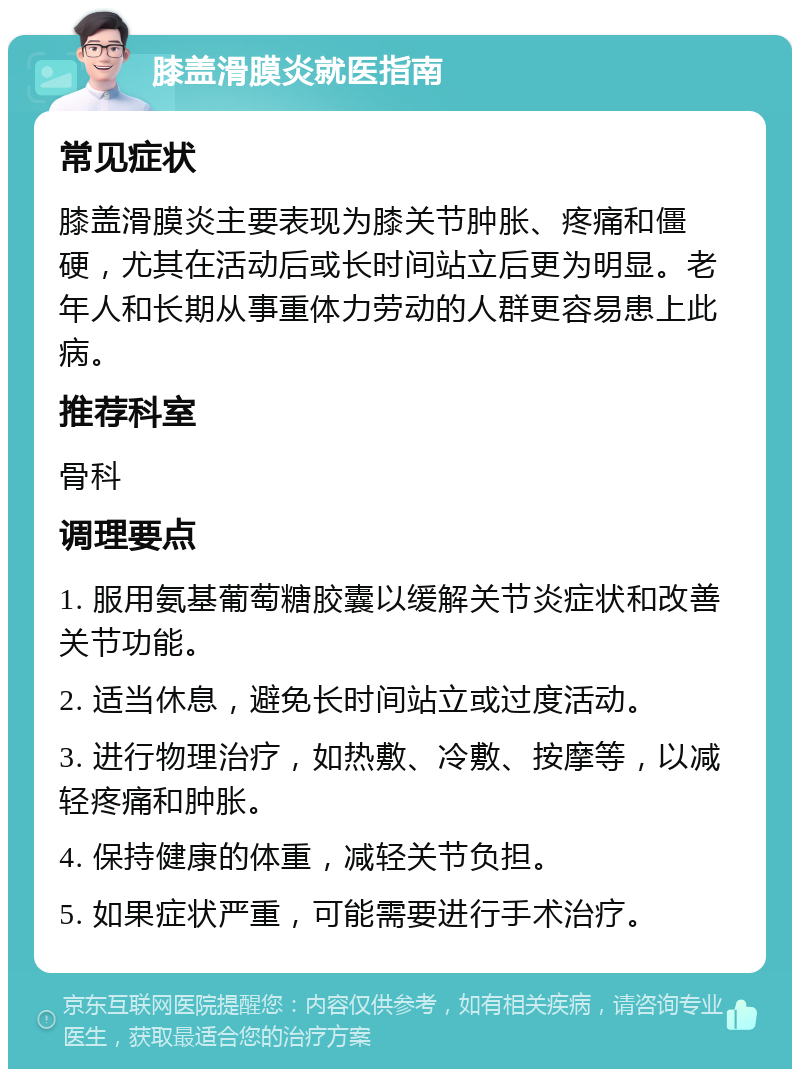 膝盖滑膜炎就医指南 常见症状 膝盖滑膜炎主要表现为膝关节肿胀、疼痛和僵硬，尤其在活动后或长时间站立后更为明显。老年人和长期从事重体力劳动的人群更容易患上此病。 推荐科室 骨科 调理要点 1. 服用氨基葡萄糖胶囊以缓解关节炎症状和改善关节功能。 2. 适当休息，避免长时间站立或过度活动。 3. 进行物理治疗，如热敷、冷敷、按摩等，以减轻疼痛和肿胀。 4. 保持健康的体重，减轻关节负担。 5. 如果症状严重，可能需要进行手术治疗。