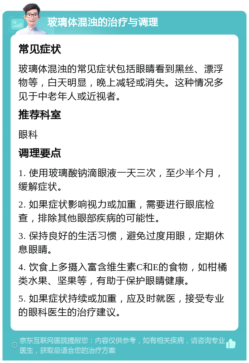 玻璃体混浊的治疗与调理 常见症状 玻璃体混浊的常见症状包括眼睛看到黑丝、漂浮物等，白天明显，晚上减轻或消失。这种情况多见于中老年人或近视者。 推荐科室 眼科 调理要点 1. 使用玻璃酸钠滴眼液一天三次，至少半个月，缓解症状。 2. 如果症状影响视力或加重，需要进行眼底检查，排除其他眼部疾病的可能性。 3. 保持良好的生活习惯，避免过度用眼，定期休息眼睛。 4. 饮食上多摄入富含维生素C和E的食物，如柑橘类水果、坚果等，有助于保护眼睛健康。 5. 如果症状持续或加重，应及时就医，接受专业的眼科医生的治疗建议。