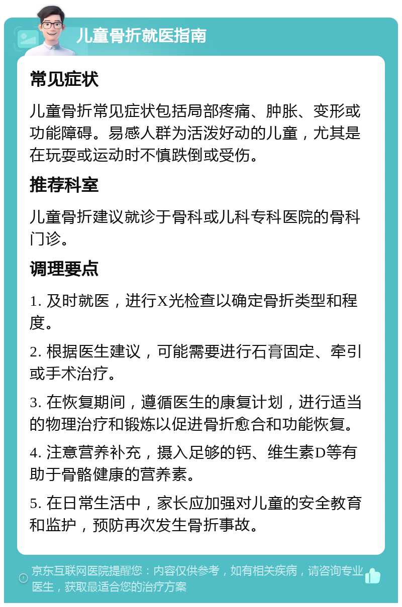 儿童骨折就医指南 常见症状 儿童骨折常见症状包括局部疼痛、肿胀、变形或功能障碍。易感人群为活泼好动的儿童，尤其是在玩耍或运动时不慎跌倒或受伤。 推荐科室 儿童骨折建议就诊于骨科或儿科专科医院的骨科门诊。 调理要点 1. 及时就医，进行X光检查以确定骨折类型和程度。 2. 根据医生建议，可能需要进行石膏固定、牵引或手术治疗。 3. 在恢复期间，遵循医生的康复计划，进行适当的物理治疗和锻炼以促进骨折愈合和功能恢复。 4. 注意营养补充，摄入足够的钙、维生素D等有助于骨骼健康的营养素。 5. 在日常生活中，家长应加强对儿童的安全教育和监护，预防再次发生骨折事故。