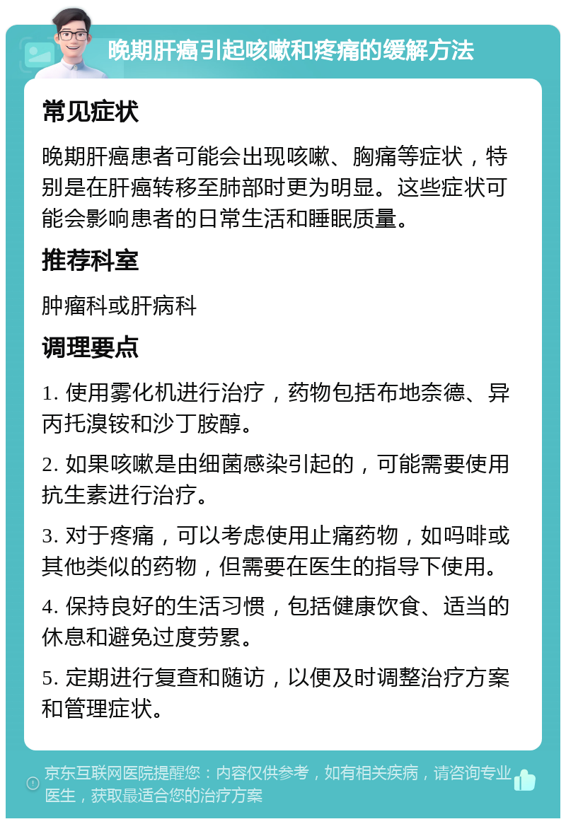 晚期肝癌引起咳嗽和疼痛的缓解方法 常见症状 晚期肝癌患者可能会出现咳嗽、胸痛等症状，特别是在肝癌转移至肺部时更为明显。这些症状可能会影响患者的日常生活和睡眠质量。 推荐科室 肿瘤科或肝病科 调理要点 1. 使用雾化机进行治疗，药物包括布地奈德、异丙托溴铵和沙丁胺醇。 2. 如果咳嗽是由细菌感染引起的，可能需要使用抗生素进行治疗。 3. 对于疼痛，可以考虑使用止痛药物，如吗啡或其他类似的药物，但需要在医生的指导下使用。 4. 保持良好的生活习惯，包括健康饮食、适当的休息和避免过度劳累。 5. 定期进行复查和随访，以便及时调整治疗方案和管理症状。