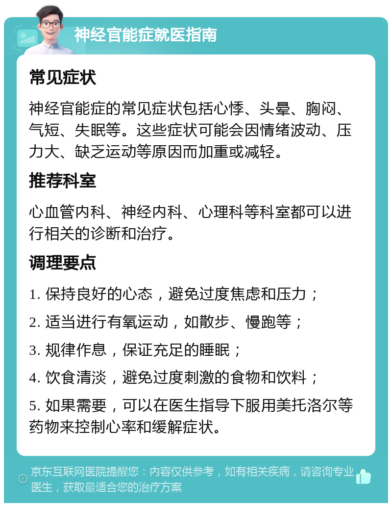 神经官能症就医指南 常见症状 神经官能症的常见症状包括心悸、头晕、胸闷、气短、失眠等。这些症状可能会因情绪波动、压力大、缺乏运动等原因而加重或减轻。 推荐科室 心血管内科、神经内科、心理科等科室都可以进行相关的诊断和治疗。 调理要点 1. 保持良好的心态，避免过度焦虑和压力； 2. 适当进行有氧运动，如散步、慢跑等； 3. 规律作息，保证充足的睡眠； 4. 饮食清淡，避免过度刺激的食物和饮料； 5. 如果需要，可以在医生指导下服用美托洛尔等药物来控制心率和缓解症状。