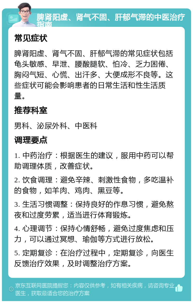 脾肾阳虚、肾气不固、肝郁气滞的中医治疗指南 常见症状 脾肾阳虚、肾气不固、肝郁气滞的常见症状包括龟头敏感、早泄、腰酸腿软、怕冷、乏力困倦、胸闷气短、心慌、出汗多、大便成形不良等。这些症状可能会影响患者的日常生活和性生活质量。 推荐科室 男科、泌尿外科、中医科 调理要点 1. 中药治疗：根据医生的建议，服用中药可以帮助调理体质，改善症状。 2. 饮食调理：避免辛辣、刺激性食物，多吃温补的食物，如羊肉、鸡肉、黑豆等。 3. 生活习惯调整：保持良好的作息习惯，避免熬夜和过度劳累，适当进行体育锻炼。 4. 心理调节：保持心情舒畅，避免过度焦虑和压力，可以通过冥想、瑜伽等方式进行放松。 5. 定期复诊：在治疗过程中，定期复诊，向医生反馈治疗效果，及时调整治疗方案。