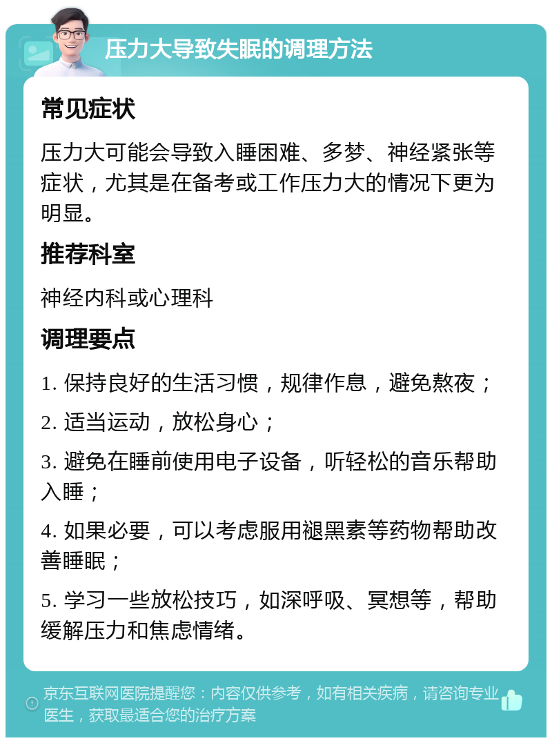 压力大导致失眠的调理方法 常见症状 压力大可能会导致入睡困难、多梦、神经紧张等症状，尤其是在备考或工作压力大的情况下更为明显。 推荐科室 神经内科或心理科 调理要点 1. 保持良好的生活习惯，规律作息，避免熬夜； 2. 适当运动，放松身心； 3. 避免在睡前使用电子设备，听轻松的音乐帮助入睡； 4. 如果必要，可以考虑服用褪黑素等药物帮助改善睡眠； 5. 学习一些放松技巧，如深呼吸、冥想等，帮助缓解压力和焦虑情绪。