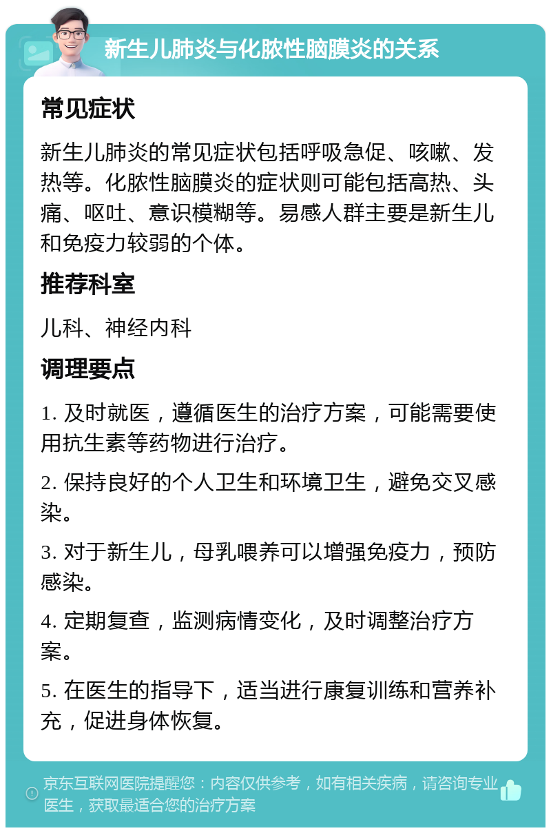 新生儿肺炎与化脓性脑膜炎的关系 常见症状 新生儿肺炎的常见症状包括呼吸急促、咳嗽、发热等。化脓性脑膜炎的症状则可能包括高热、头痛、呕吐、意识模糊等。易感人群主要是新生儿和免疫力较弱的个体。 推荐科室 儿科、神经内科 调理要点 1. 及时就医，遵循医生的治疗方案，可能需要使用抗生素等药物进行治疗。 2. 保持良好的个人卫生和环境卫生，避免交叉感染。 3. 对于新生儿，母乳喂养可以增强免疫力，预防感染。 4. 定期复查，监测病情变化，及时调整治疗方案。 5. 在医生的指导下，适当进行康复训练和营养补充，促进身体恢复。