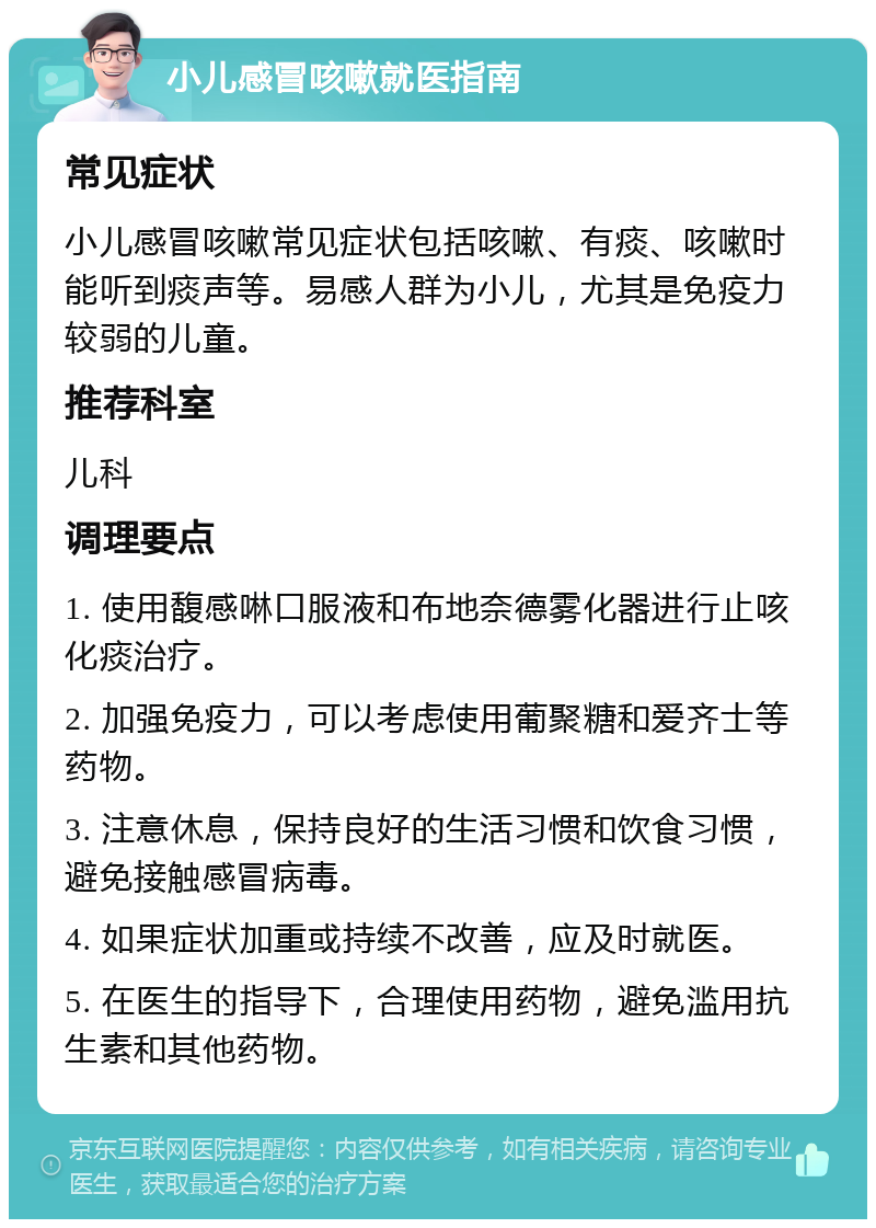 小儿感冒咳嗽就医指南 常见症状 小儿感冒咳嗽常见症状包括咳嗽、有痰、咳嗽时能听到痰声等。易感人群为小儿，尤其是免疫力较弱的儿童。 推荐科室 儿科 调理要点 1. 使用馥感啉口服液和布地奈德雾化器进行止咳化痰治疗。 2. 加强免疫力，可以考虑使用葡聚糖和爱齐士等药物。 3. 注意休息，保持良好的生活习惯和饮食习惯，避免接触感冒病毒。 4. 如果症状加重或持续不改善，应及时就医。 5. 在医生的指导下，合理使用药物，避免滥用抗生素和其他药物。