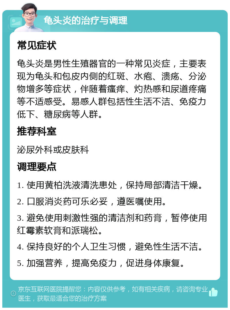 龟头炎的治疗与调理 常见症状 龟头炎是男性生殖器官的一种常见炎症，主要表现为龟头和包皮内侧的红斑、水疱、溃疡、分泌物增多等症状，伴随着瘙痒、灼热感和尿道疼痛等不适感受。易感人群包括性生活不洁、免疫力低下、糖尿病等人群。 推荐科室 泌尿外科或皮肤科 调理要点 1. 使用黄柏洗液清洗患处，保持局部清洁干燥。 2. 口服消炎药可乐必妥，遵医嘱使用。 3. 避免使用刺激性强的清洁剂和药膏，暂停使用红霉素软膏和派瑞松。 4. 保持良好的个人卫生习惯，避免性生活不洁。 5. 加强营养，提高免疫力，促进身体康复。