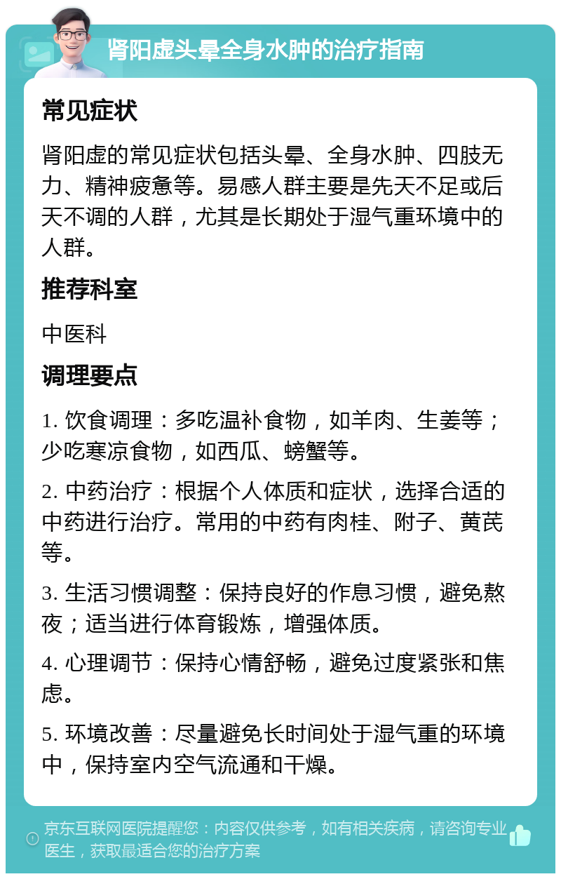 肾阳虚头晕全身水肿的治疗指南 常见症状 肾阳虚的常见症状包括头晕、全身水肿、四肢无力、精神疲惫等。易感人群主要是先天不足或后天不调的人群，尤其是长期处于湿气重环境中的人群。 推荐科室 中医科 调理要点 1. 饮食调理：多吃温补食物，如羊肉、生姜等；少吃寒凉食物，如西瓜、螃蟹等。 2. 中药治疗：根据个人体质和症状，选择合适的中药进行治疗。常用的中药有肉桂、附子、黄芪等。 3. 生活习惯调整：保持良好的作息习惯，避免熬夜；适当进行体育锻炼，增强体质。 4. 心理调节：保持心情舒畅，避免过度紧张和焦虑。 5. 环境改善：尽量避免长时间处于湿气重的环境中，保持室内空气流通和干燥。