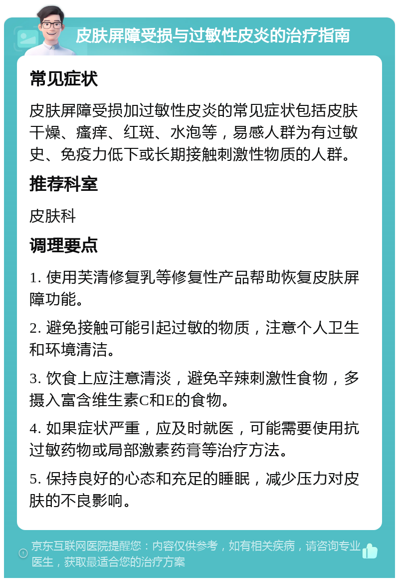 皮肤屏障受损与过敏性皮炎的治疗指南 常见症状 皮肤屏障受损加过敏性皮炎的常见症状包括皮肤干燥、瘙痒、红斑、水泡等，易感人群为有过敏史、免疫力低下或长期接触刺激性物质的人群。 推荐科室 皮肤科 调理要点 1. 使用芙清修复乳等修复性产品帮助恢复皮肤屏障功能。 2. 避免接触可能引起过敏的物质，注意个人卫生和环境清洁。 3. 饮食上应注意清淡，避免辛辣刺激性食物，多摄入富含维生素C和E的食物。 4. 如果症状严重，应及时就医，可能需要使用抗过敏药物或局部激素药膏等治疗方法。 5. 保持良好的心态和充足的睡眠，减少压力对皮肤的不良影响。