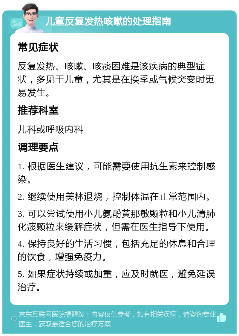 儿童反复发热咳嗽的处理指南 常见症状 反复发热、咳嗽、咳痰困难是该疾病的典型症状，多见于儿童，尤其是在换季或气候突变时更易发生。 推荐科室 儿科或呼吸内科 调理要点 1. 根据医生建议，可能需要使用抗生素来控制感染。 2. 继续使用美林退烧，控制体温在正常范围内。 3. 可以尝试使用小儿氨酚黄那敏颗粒和小儿清肺化痰颗粒来缓解症状，但需在医生指导下使用。 4. 保持良好的生活习惯，包括充足的休息和合理的饮食，增强免疫力。 5. 如果症状持续或加重，应及时就医，避免延误治疗。