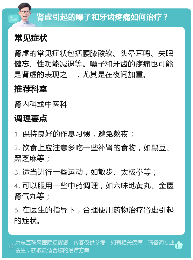 肾虚引起的嗓子和牙齿疼痛如何治疗？ 常见症状 肾虚的常见症状包括腰膝酸软、头晕耳鸣、失眠健忘、性功能减退等。嗓子和牙齿的疼痛也可能是肾虚的表现之一，尤其是在夜间加重。 推荐科室 肾内科或中医科 调理要点 1. 保持良好的作息习惯，避免熬夜； 2. 饮食上应注意多吃一些补肾的食物，如黑豆、黑芝麻等； 3. 适当进行一些运动，如散步、太极拳等； 4. 可以服用一些中药调理，如六味地黄丸、金匮肾气丸等； 5. 在医生的指导下，合理使用药物治疗肾虚引起的症状。