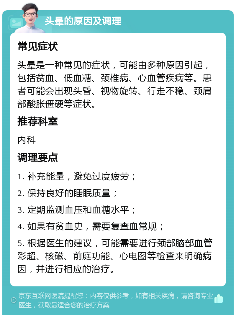 头晕的原因及调理 常见症状 头晕是一种常见的症状，可能由多种原因引起，包括贫血、低血糖、颈椎病、心血管疾病等。患者可能会出现头昏、视物旋转、行走不稳、颈肩部酸胀僵硬等症状。 推荐科室 内科 调理要点 1. 补充能量，避免过度疲劳； 2. 保持良好的睡眠质量； 3. 定期监测血压和血糖水平； 4. 如果有贫血史，需要复查血常规； 5. 根据医生的建议，可能需要进行颈部脑部血管彩超、核磁、前庭功能、心电图等检查来明确病因，并进行相应的治疗。