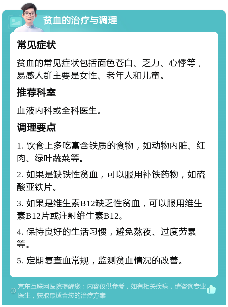 贫血的治疗与调理 常见症状 贫血的常见症状包括面色苍白、乏力、心悸等，易感人群主要是女性、老年人和儿童。 推荐科室 血液内科或全科医生。 调理要点 1. 饮食上多吃富含铁质的食物，如动物内脏、红肉、绿叶蔬菜等。 2. 如果是缺铁性贫血，可以服用补铁药物，如硫酸亚铁片。 3. 如果是维生素B12缺乏性贫血，可以服用维生素B12片或注射维生素B12。 4. 保持良好的生活习惯，避免熬夜、过度劳累等。 5. 定期复查血常规，监测贫血情况的改善。