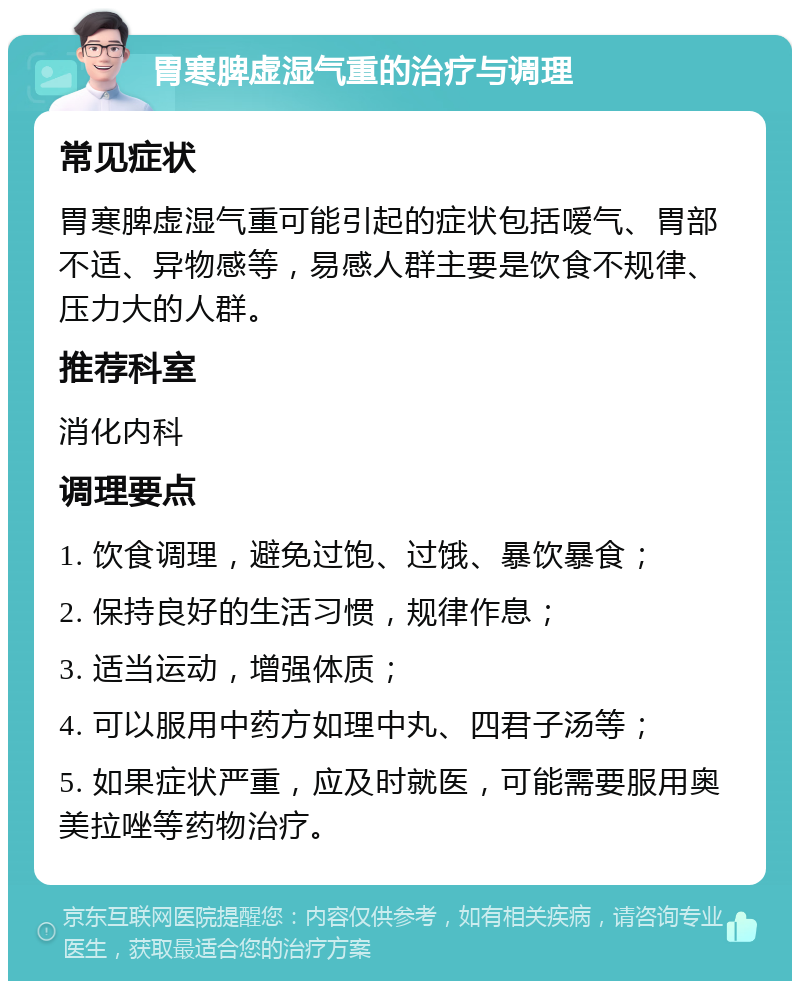 胃寒脾虚湿气重的治疗与调理 常见症状 胃寒脾虚湿气重可能引起的症状包括嗳气、胃部不适、异物感等，易感人群主要是饮食不规律、压力大的人群。 推荐科室 消化内科 调理要点 1. 饮食调理，避免过饱、过饿、暴饮暴食； 2. 保持良好的生活习惯，规律作息； 3. 适当运动，增强体质； 4. 可以服用中药方如理中丸、四君子汤等； 5. 如果症状严重，应及时就医，可能需要服用奥美拉唑等药物治疗。