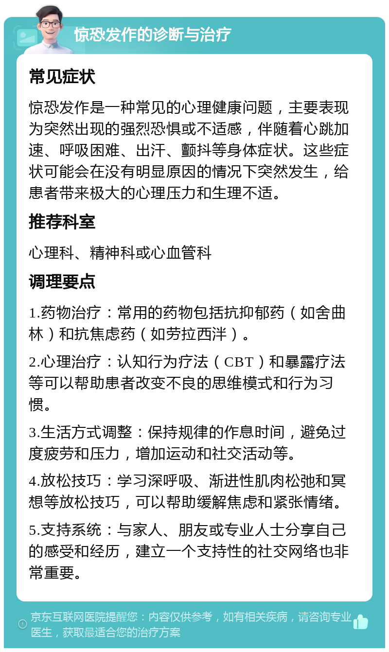 惊恐发作的诊断与治疗 常见症状 惊恐发作是一种常见的心理健康问题，主要表现为突然出现的强烈恐惧或不适感，伴随着心跳加速、呼吸困难、出汗、颤抖等身体症状。这些症状可能会在没有明显原因的情况下突然发生，给患者带来极大的心理压力和生理不适。 推荐科室 心理科、精神科或心血管科 调理要点 1.药物治疗：常用的药物包括抗抑郁药（如舍曲林）和抗焦虑药（如劳拉西泮）。 2.心理治疗：认知行为疗法（CBT）和暴露疗法等可以帮助患者改变不良的思维模式和行为习惯。 3.生活方式调整：保持规律的作息时间，避免过度疲劳和压力，增加运动和社交活动等。 4.放松技巧：学习深呼吸、渐进性肌肉松弛和冥想等放松技巧，可以帮助缓解焦虑和紧张情绪。 5.支持系统：与家人、朋友或专业人士分享自己的感受和经历，建立一个支持性的社交网络也非常重要。