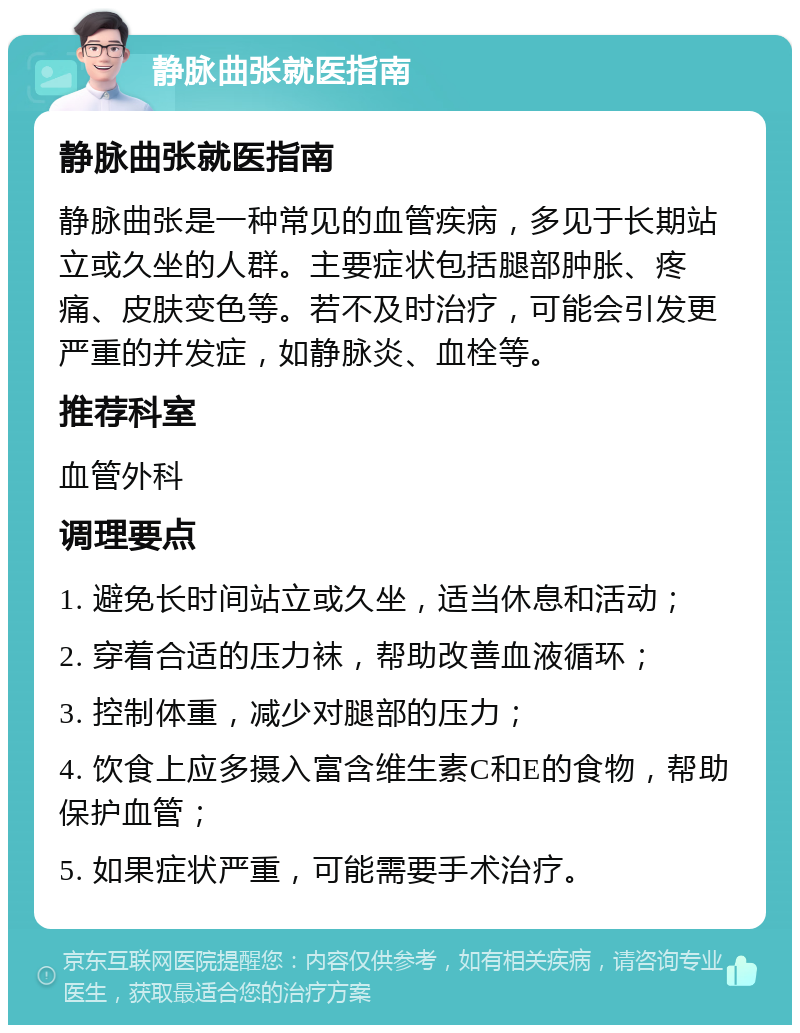 静脉曲张就医指南 静脉曲张就医指南 静脉曲张是一种常见的血管疾病，多见于长期站立或久坐的人群。主要症状包括腿部肿胀、疼痛、皮肤变色等。若不及时治疗，可能会引发更严重的并发症，如静脉炎、血栓等。 推荐科室 血管外科 调理要点 1. 避免长时间站立或久坐，适当休息和活动； 2. 穿着合适的压力袜，帮助改善血液循环； 3. 控制体重，减少对腿部的压力； 4. 饮食上应多摄入富含维生素C和E的食物，帮助保护血管； 5. 如果症状严重，可能需要手术治疗。