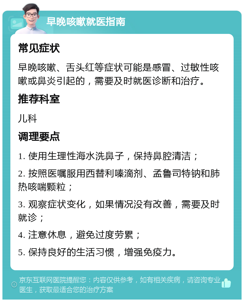 早晚咳嗽就医指南 常见症状 早晚咳嗽、舌头红等症状可能是感冒、过敏性咳嗽或鼻炎引起的，需要及时就医诊断和治疗。 推荐科室 儿科 调理要点 1. 使用生理性海水洗鼻子，保持鼻腔清洁； 2. 按照医嘱服用西替利嗪滴剂、孟鲁司特钠和肺热咳喘颗粒； 3. 观察症状变化，如果情况没有改善，需要及时就诊； 4. 注意休息，避免过度劳累； 5. 保持良好的生活习惯，增强免疫力。