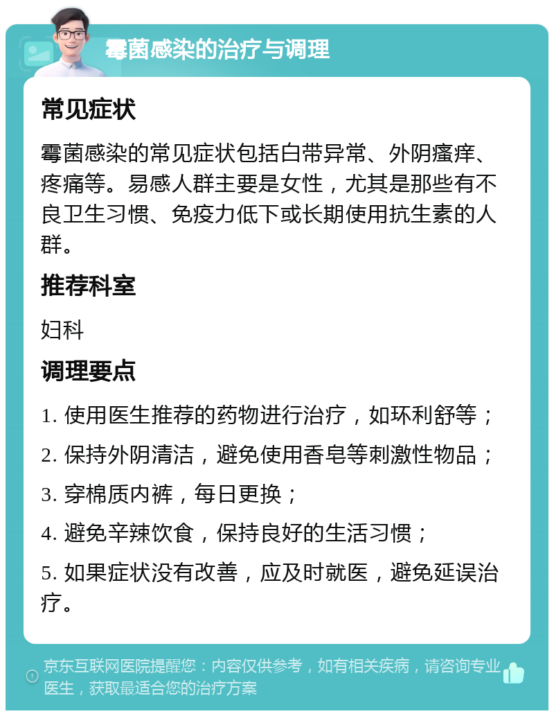 霉菌感染的治疗与调理 常见症状 霉菌感染的常见症状包括白带异常、外阴瘙痒、疼痛等。易感人群主要是女性，尤其是那些有不良卫生习惯、免疫力低下或长期使用抗生素的人群。 推荐科室 妇科 调理要点 1. 使用医生推荐的药物进行治疗，如环利舒等； 2. 保持外阴清洁，避免使用香皂等刺激性物品； 3. 穿棉质内裤，每日更换； 4. 避免辛辣饮食，保持良好的生活习惯； 5. 如果症状没有改善，应及时就医，避免延误治疗。