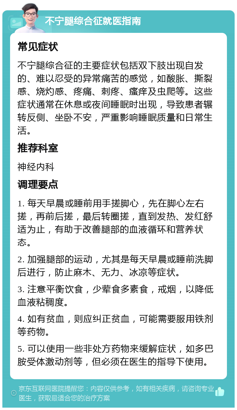 不宁腿综合征就医指南 常见症状 不宁腿综合征的主要症状包括双下肢出现自发的、难以忍受的异常痛苦的感觉，如酸胀、撕裂感、烧灼感、疼痛、刺疼、瘙痒及虫爬等。这些症状通常在休息或夜间睡眠时出现，导致患者辗转反侧、坐卧不安，严重影响睡眠质量和日常生活。 推荐科室 神经内科 调理要点 1. 每天早晨或睡前用手搓脚心，先在脚心左右搓，再前后搓，最后转圈搓，直到发热、发红舒适为止，有助于改善腿部的血液循环和营养状态。 2. 加强腿部的运动，尤其是每天早晨或睡前洗脚后进行，防止麻木、无力、冰凉等症状。 3. 注意平衡饮食，少荤食多素食，戒烟，以降低血液粘稠度。 4. 如有贫血，则应纠正贫血，可能需要服用铁剂等药物。 5. 可以使用一些非处方药物来缓解症状，如多巴胺受体激动剂等，但必须在医生的指导下使用。