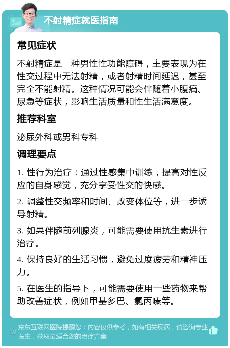 不射精症就医指南 常见症状 不射精症是一种男性性功能障碍，主要表现为在性交过程中无法射精，或者射精时间延迟，甚至完全不能射精。这种情况可能会伴随着小腹痛、尿急等症状，影响生活质量和性生活满意度。 推荐科室 泌尿外科或男科专科 调理要点 1. 性行为治疗：通过性感集中训练，提高对性反应的自身感觉，充分享受性交的快感。 2. 调整性交频率和时间、改变体位等，进一步诱导射精。 3. 如果伴随前列腺炎，可能需要使用抗生素进行治疗。 4. 保持良好的生活习惯，避免过度疲劳和精神压力。 5. 在医生的指导下，可能需要使用一些药物来帮助改善症状，例如甲基多巴、氯丙嗪等。