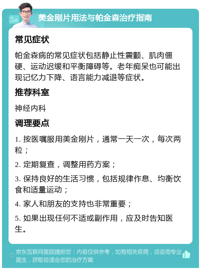 美金刚片用法与帕金森治疗指南 常见症状 帕金森病的常见症状包括静止性震颤、肌肉僵硬、运动迟缓和平衡障碍等。老年痴呆也可能出现记忆力下降、语言能力减退等症状。 推荐科室 神经内科 调理要点 1. 按医嘱服用美金刚片，通常一天一次，每次两粒； 2. 定期复查，调整用药方案； 3. 保持良好的生活习惯，包括规律作息、均衡饮食和适量运动； 4. 家人和朋友的支持也非常重要； 5. 如果出现任何不适或副作用，应及时告知医生。