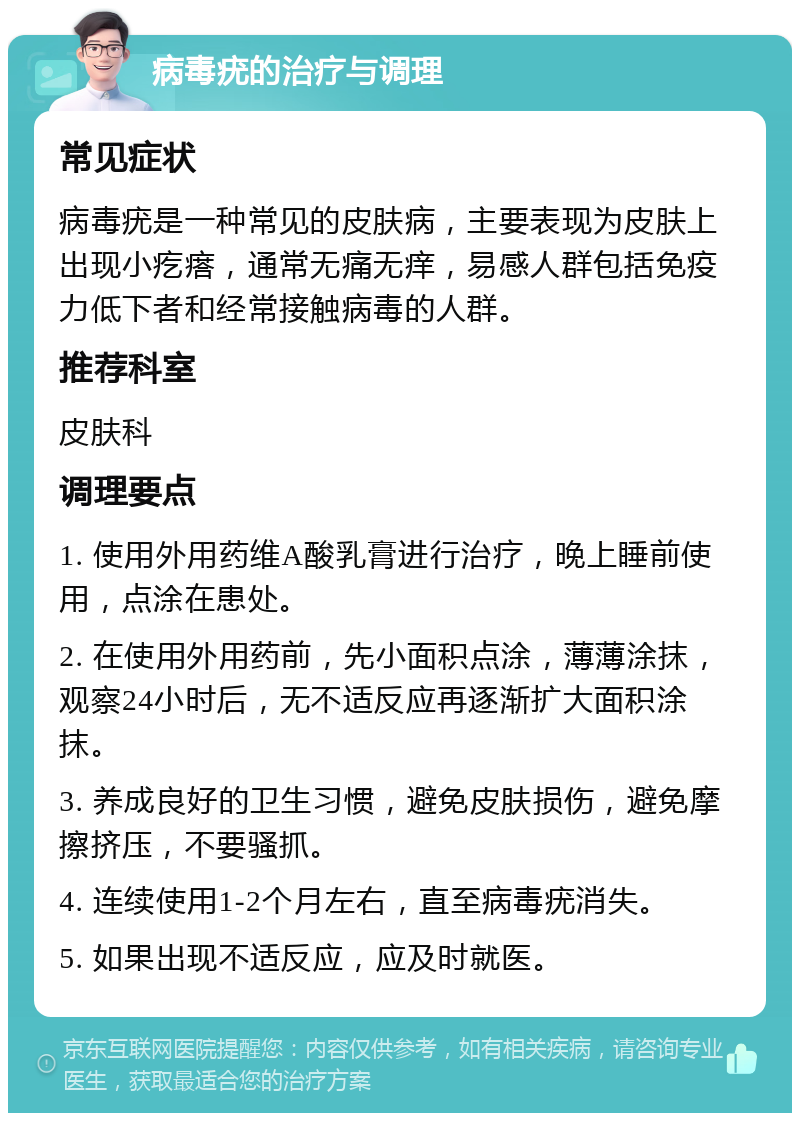 病毒疣的治疗与调理 常见症状 病毒疣是一种常见的皮肤病，主要表现为皮肤上出现小疙瘩，通常无痛无痒，易感人群包括免疫力低下者和经常接触病毒的人群。 推荐科室 皮肤科 调理要点 1. 使用外用药维A酸乳膏进行治疗，晚上睡前使用，点涂在患处。 2. 在使用外用药前，先小面积点涂，薄薄涂抹，观察24小时后，无不适反应再逐渐扩大面积涂抹。 3. 养成良好的卫生习惯，避免皮肤损伤，避免摩擦挤压，不要骚抓。 4. 连续使用1-2个月左右，直至病毒疣消失。 5. 如果出现不适反应，应及时就医。