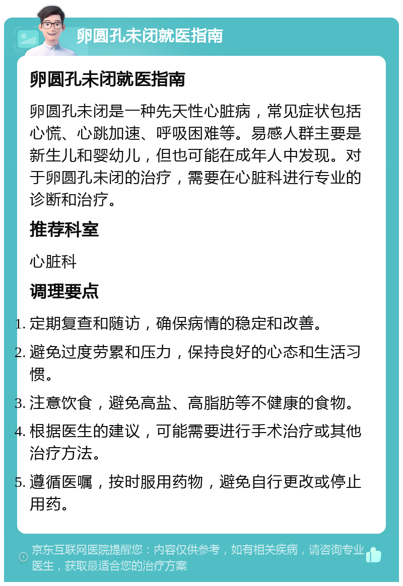 卵圆孔未闭就医指南 卵圆孔未闭就医指南 卵圆孔未闭是一种先天性心脏病，常见症状包括心慌、心跳加速、呼吸困难等。易感人群主要是新生儿和婴幼儿，但也可能在成年人中发现。对于卵圆孔未闭的治疗，需要在心脏科进行专业的诊断和治疗。 推荐科室 心脏科 调理要点 定期复查和随访，确保病情的稳定和改善。 避免过度劳累和压力，保持良好的心态和生活习惯。 注意饮食，避免高盐、高脂肪等不健康的食物。 根据医生的建议，可能需要进行手术治疗或其他治疗方法。 遵循医嘱，按时服用药物，避免自行更改或停止用药。